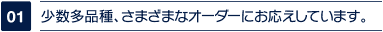 少数多品種、さまざまなオーダーにお応えしています。